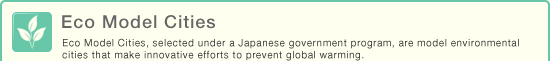 Eco Model Cities - Eco Model Cities, selected under a Japanese government program, are model environmental cities that make innovative efforts to prevent global warming.