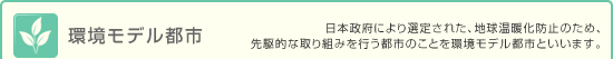 環境モデル都市 - 日本政府により選定された、地球温暖化防止のための、先駆的な取り組みを行う都市のことを環境モデル都市といいます。