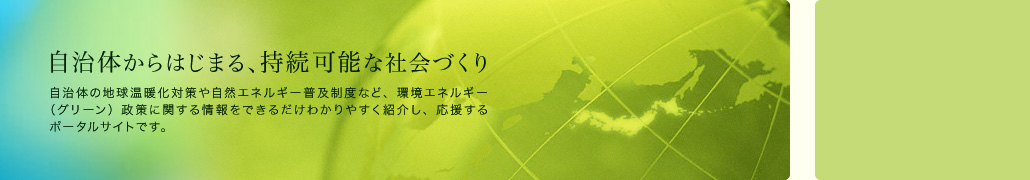 自治体からはじまる、持続可能な社会づくり　自治体の地球温暖化対策や自然エネルギー普及政策など、環境エネルギー（グリーン）政策に関する情報をできるだけわかりやすく紹介し、応援するポータルサイトです。